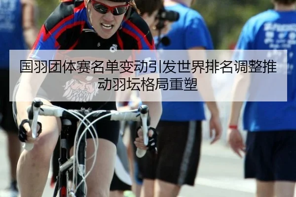 国羽团体赛名单变动引发世界排名调整推动羽坛格局重塑