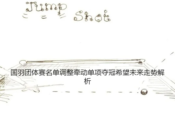 国羽团体赛名单调整牵动单项夺冠希望未来走势解析